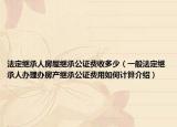 法定继承人房屋继承公证费收多少（一般法定继承人办理办房产继承公证费用如何计算介绍）