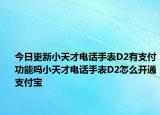 今日更新小天才电话手表D2有支付功能吗小天才电话手表D2怎么开通支付宝