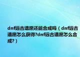 dnf远古遗愿还能合成吗（dnf远古遗愿怎么获得?dnf远古遗愿怎么合成?）