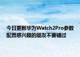 今日更新华为Watch2Pro参数配置感兴趣的朋友不要错过