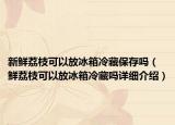 新鲜荔枝可以放冰箱冷藏保存吗（鲜荔枝可以放冰箱冷藏吗详细介绍）