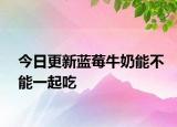今日更新蓝莓牛奶能不能一起吃