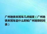 广州地铁末班车几点结束（广州地铁末班车是什么时候广州地铁时间表）