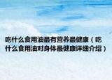 吃什么食用油最有营养最健康（吃什么食用油对身体最健康详细介绍）