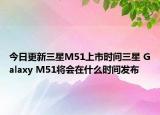 今日更新三星M51上市时间三星 Galaxy M51将会在什么时间发布