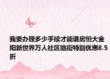 我要办理多少手续才能退房恒大金阳新世界万人社区临街特别优惠8.5折