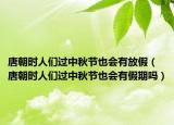 唐朝时人们过中秋节也会有放假（唐朝时人们过中秋节也会有假期吗）