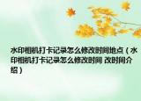 水印相机打卡记录怎么修改时间地点（水印相机打卡记录怎么修改时间 改时间介绍）