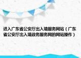 进入广东省公安厅出入境服务网站（广东省公安厅出入境政务服务网的网站操作）