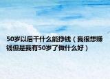 50岁以后干什么能挣钱（我很想赚钱但是我有50岁了做什么好）
