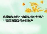 婚后朋友出钱* *离婚如何分割财产* *婚后离婚如何分割财产