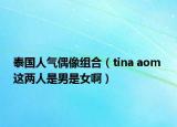 泰国人气偶像组合（tina aom 这两人是男是女啊）