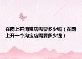 在网上开淘宝店需要多少钱（在网上开一个淘宝店需要多少钱）