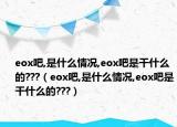 eox吧,是什么情况,eox吧是干什么的???（eox吧,是什么情况,eox吧是干什么的???）
