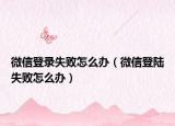 微信登录失败怎么办（微信登陆失败怎么办）