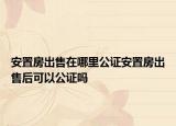 安置房出售在哪里公证安置房出售后可以公证吗