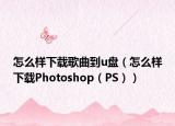 怎么样下载歌曲到u盘（怎么样下载Photoshop（PS））