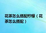 花茶怎么搭配柠檬（花茶怎么搭配）