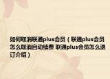 如何取消联通plus会员（联通plus会员怎么取消自动续费 联通plus会员怎么退订介绍）