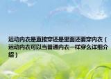 运动内衣是直接穿还是里面还要穿内衣（运动内衣可以当普通内衣一样穿么详细介绍）