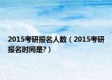 2015考研报名人数（2015考研报名时间是?）