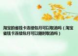 淘宝的省钱卡连续包月可以取消吗（淘宝省钱卡连续包月可以随时取消吗）