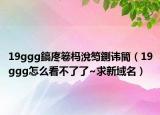 19ggg鎬庝箞杩涗笉鍘讳簡（19ggg怎么看不了了~求新域名）