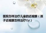 医院怎样治疗儿童的近视眼（孩子近视眼怎样治疗\r）