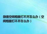 微信空间相册打不开怎么办（空间相册打不开怎么办）