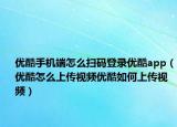 优酷手机端怎么扫码登录优酷app（优酷怎么上传视频优酷如何上传视频）