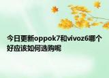 今日更新oppok7和vivoz6哪个好应该如何选购呢