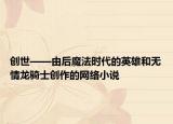 创世——由后魔法时代的英雄和无情龙骑士创作的网络小说