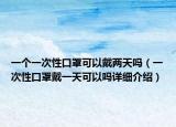 一个一次性口罩可以戴两天吗（一次性口罩戴一天可以吗详细介绍）