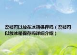 荔枝可以放在冰箱保存吗（荔枝可以放冰箱保存吗详细介绍）