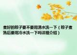 煮好的粽子要不要用清水洗一下（粽子煮熟后要用冷水洗一下吗详细介绍）