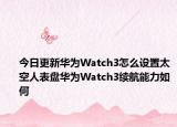 今日更新华为Watch3怎么设置太空人表盘华为Watch3续航能力如何