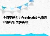 今日更新华为freebuds3电流声严重吗怎么解决呢