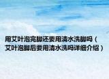 用艾叶泡完脚还要用清水洗脚吗（艾叶泡脚后要用清水洗吗详细介绍）