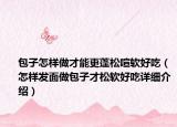 包子怎样做才能更蓬松喧软好吃（怎样发面做包子才松软好吃详细介绍）