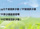 yy三个皇冠多少级（YY皇冠多少级|YY多少级是皇冠号|YY灯笼皇冠多少级）