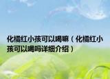 化橘红小孩可以喝嘛（化橘红小孩可以喝吗详细介绍）