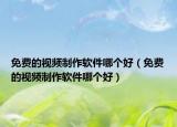 免费的视频制作软件哪个好（免费的视频制作软件哪个好）
