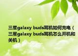 三星galaxy buds耳机如何充电（三星galaxy buds耳机怎么开机和关机）