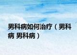 男科病如何治疗（男科病 男科病）