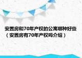安置房和70年产权的公寓哪种好些（安置房有70年产权吗介绍）