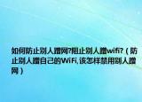 如何防止别人蹭网?阻止别人蹭wifi?（防止别人蹭自己的WiFi,该怎样禁用别人蹭网）