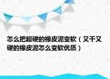 怎么把超硬的橡皮泥变软（又干又硬的橡皮泥怎么变软优质）