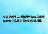 今日更新小天才电话手表z6巅峰版和z6有什么区别具体的参数对比