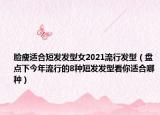 脸瘦适合短发发型女2021流行发型（盘点下今年流行的8种短发发型看你适合哪种）