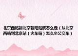 北京西站到北京朝阳站该怎么走（从北京西站到北京站（火车站）怎么坐公交车）